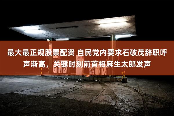 最大最正规股票配资 自民党内要求石破茂辞职呼声渐高，关键时刻前首相麻生太郎发声