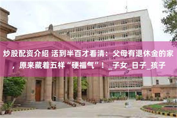 炒股配资介绍 活到半百才看清：父母有退休金的家，原来藏着五样“硬福气”！_子女_日子_孩子