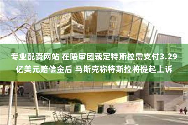 专业配资网站 在陪审团裁定特斯拉需支付3.29亿美元赔偿金后 马斯克称特斯拉将提起上诉