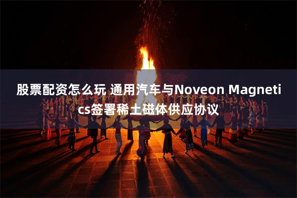 股票配资怎么玩 通用汽车与Noveon Magnetics签署稀土磁体供应协议