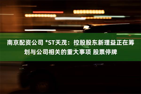 南京配资公司 *ST天茂：控股股东新理益正在筹划与公司相关的重大事项 股票停牌