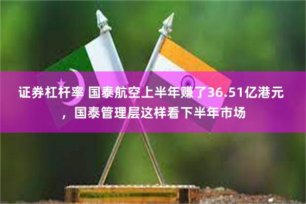 证券杠杆率 国泰航空上半年赚了36.51亿港元 ，国泰管理层这样看下半年市场