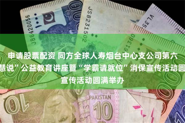 申请股票配资 同方全球人寿烟台中心支公司第六届“智慧说”公益教育讲座暨“学霸请就位”消保宣传活动圆满举办