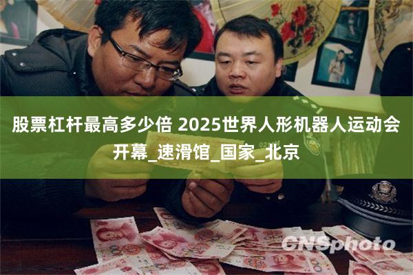 股票杠杆最高多少倍 2025世界人形机器人运动会开幕_速滑馆_国家_北京