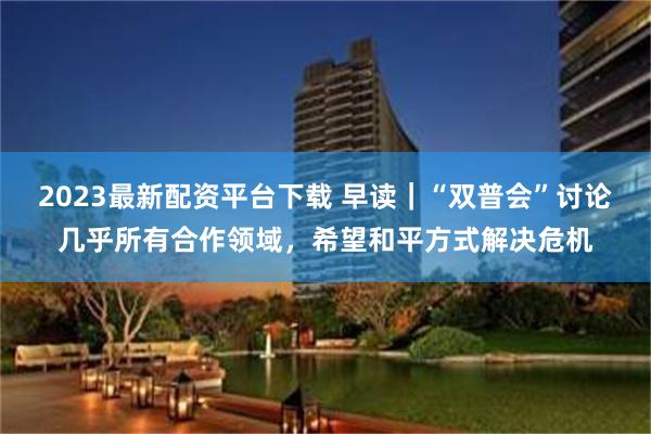 2023最新配资平台下载 早读｜“双普会”讨论几乎所有合作领域，希望和平方式解决危机
