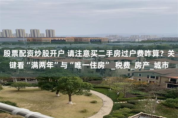 股票配资炒股开户 请注意买二手房过户费咋算？关键看“满两年”与“唯一住房”_税费_房产_城市
