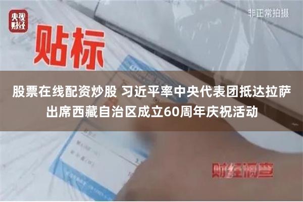 股票在线配资炒股 习近平率中央代表团抵达拉萨出席西藏自治区成立60周年庆祝活动