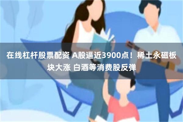 在线杠杆股票配资 A股逼近3900点!稀土永磁板块大涨 白酒等消费股反弹