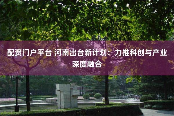 配资门户平台 河南出台新计划：力推科创与产业深度融合