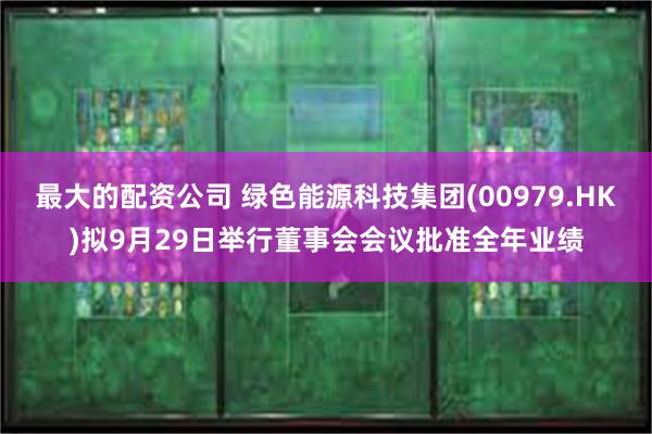 最大的配资公司 绿色能源科技集团(00979.HK)拟9月29日举行董事会会议批准全年业绩
