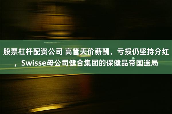 股票杠杆配资公司 高管天价薪酬，亏损仍坚持分红，Swisse母公司健合集团的保健品帝国迷局
