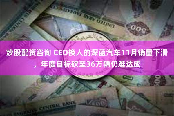 炒股配资咨询 CEO换人的深蓝汽车11月销量下滑，年度目标砍至36万辆仍难达成