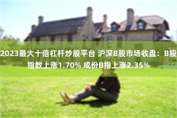 2023最大十倍杠杆炒股平台 沪深B股市场收盘：B股指数上涨1.70% 成份B指上涨2.35%