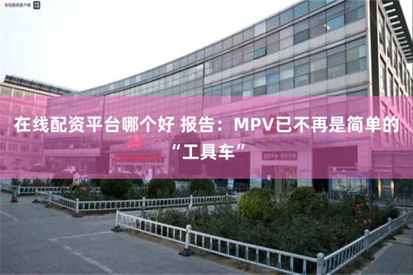 在线配资平台哪个好 报告:MPV已不再是简单的“工具车”