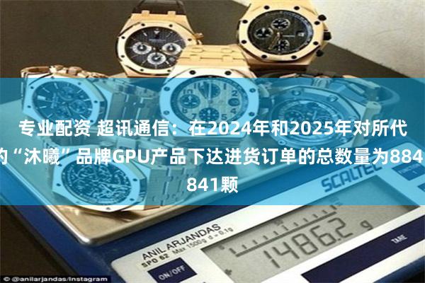 专业配资 超讯通信：在2024年和2025年对所代理的“沐曦”品牌GPU产品下达进货订单的总数量为8841颗